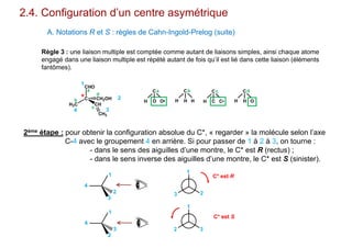 H3C
C
CHO
CH
CH2OH
CH2
2.4. Configuration d’un centre asymétrique
A. Notations R et S : règles de Cahn-Ingold-Prelog (suite)
Règle 3 : une liaison multiple est comptée comme autant de liaisons simples, ainsi chaque atome
engagé dans une liaison multiple est répété autant de fois qu’il est lié dans cette liaison (éléments
fantômes).
1
2
34
*
a
b
c
d
H
C
O O•
a
H
C
H H
b
H
C
C C•
c
H
C
H O
d
2ème étape : pour obtenir la configuration absolue du C*, « regarder » la molécule selon l’axe
C-4 avec le groupement 4 en arrière. Si pour passer de 1 à 2 à 3, on tourne :
- dans le sens des aiguilles d’une montre, le C* est R (rectus) ;
- dans le sens inverse des aiguilles d’une montre, le C* est S (sinister).
1
2
3
4
1
3
2
4
1
23
1
2 3
C* est R
C* est S
 