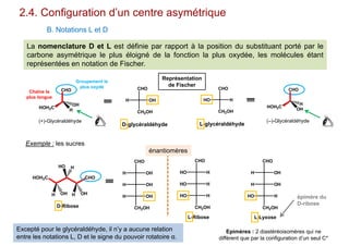 2.4. Configuration d’un centre asymétrique
B. Notations L et D
Représentation
de Fischer
H OH
CHO
CH2OH
CHO
HOH2C
H
OH
Groupement le
plus oxydé
Chaîne la
plus longue
(+)-Glycéraldéhyde
La nomenclature D et L est définie par rapport à la position du substituant porté par le
carbone asymétrique le plus éloigné de la fonction la plus oxydée, les molécules étant
représentées en notation de Fischer.
CHO
HOH2C
OH
H
(–)-Glycéraldéhyde
HO H
CHO
CH2OH
D-glycéraldéhyde L-glycéraldéhyde
Exemple : les sucres
Excepté pour le glycéraldéhyde, il n’y a aucune relation
entre les notations L, D et le signe du pouvoir rotatoire α.
HOH2C CHO
H OH
HO
H OH
H
D-Ribose
CHO
OHH
OHH
OHH
CH2OH
CHO
HHO
HHO
HHO
CH2OH
L-Ribose
CHO
OHH
OHH
HHO
CH2OH
L-Lyxose
énantiomères
Epimères : 2 diastéréoisomères qui ne
diffèrent que par la configuration d’un seul C*
épimère du
D-ribose
 