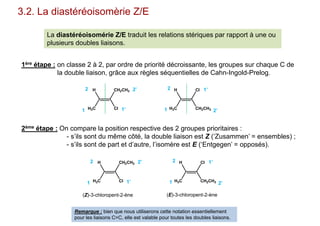 3.2. La diastéréoisomèrie Z/E
La diastéréoisomérie Z/E traduit les relations stériques par rapport à une ou
plusieurs doubles liaisons.
1ère étape : on classe 2 à 2, par ordre de priorité décroissante, les groupes sur chaque C de
la double liaison, grâce aux règles séquentielles de Cahn-Ingold-Prelog.
2ème étape : On compare la position respective des 2 groupes prioritaires :
- s’ils sont du même côté, la double liaison est Z (‘Zusammen’ = ensembles) ;
- s’ils sont de part et d’autre, l’isomère est E (‘Entgegen’ = opposés).
CH2CH3
ClH3C
H Cl
CH2CH3H3C
H
1
2
1’
2’
1
2 1’
2’
CH2CH3
ClH3C
H Cl
CH2CH3H3C
H
1
2
1’
2’
1
2 1’
2’
(Z)-3-chloropent-2-ène (E)-3-chloropent-2-ène
Remarque : bien que nous utiliserons cette notation essentiellement
pour les liaisons C=C, elle est valable pour toutes les doubles liaisons.
 