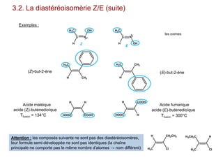 C N
OH
H
H3C
C N
H
H3C
OH
3.2. La diastéréoisomèrie Z/E (suite)
Exemples :
les oximes
H
H3C
CH3 H
H3C CH3
HOOC
H H
COOH HOOC
H COOH
H
CH2CH3
ClH3C
H H
ClH3C
H3CH2C
Attention : les composés suivants ne sont pas des diastéréoisomères,
leur formule semi-développée ne sont pas identiques (la chaîne
principale ne comporte pas le même nombre d’atomes → nom différent)
(Z)-but-2-ène (E)-but-2-ène
Tfusion = 134°C
Acide maléique
acide (Z)-butènedioïque
Tfusion = 300°C
Acide fumarique
acide (E)-butènedioïque
Z
E
 