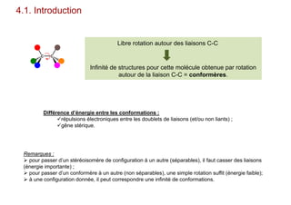 4.1. Introduction
Remarques :
 pour passer d’un stéréoisomère de configuration à un autre (séparables), il faut casser des liaisons
(énergie importante) ;
 pour passer d’un conformère à un autre (non séparables), une simple rotation suffit (énergie faible);
 à une configuration donnée, il peut correspondre une infinité de conformations.
C C
Libre rotation autour des liaisons C-C
Infinité de structures pour cette molécule obtenue par rotation
autour de la liaison C-C = conformères.
Différence d’énergie entre les conformations :
répulsions électroniques entre les doublets de liaisons (et/ou non liants) ;
gêne stérique.
 