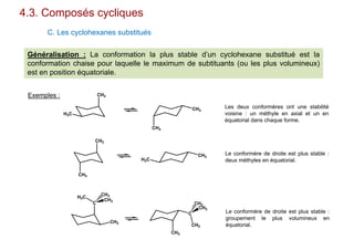 4.3. Composés cycliques
C. Les cyclohexanes substitués
Généralisation : La conformation la plus stable d’un cyclohexane substitué est la
conformation chaise pour laquelle le maximum de subtituants (ou les plus volumineux)
est en position équatoriale.
CH3
H3C
CH3
CH3
Exemples :
CH3
CH3
CH3
H3C
C
C
H3C
CH3
CH3
CH3
CH3
CH3
CH3
CH3
Les deux conformères ont une stabilité
voisine : un méthyle en axial et un en
équatorial dans chaque forme.
Le conformère de droite est plus stable :
deux méthyles en équatorial.
Le conformère de droite est plus stable :
groupement le plus volumineux en
équatorial.
 