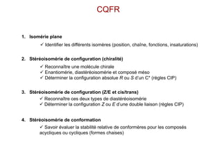 CQFR
1. Isomérie plane
2. Stéréoisomérie de configuration (chiralité)
3. Stéréoisomérie de configuration (Z/E et cis/trans)
4. Stéréoisomérie de conformation
 Reconnaître une molécule chirale
 Enantiomérie, diastéréoisomérie et composé méso
 Déterminer la configuration absolue R ou S d’un C* (règles CIP)
 Reconnaître ces deux types de diastéréoisomérie
 Déterminer la configuration Z ou E d’une double liaison (règles CIP)
 Identifier les différents isomères (position, chaîne, fonctions, insaturations)
 Savoir évaluer la stabilité relative de conformères pour les composés
acycliques ou cycliques (formes chaises)
 
