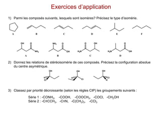 Exercices d’application
1) Parmi les composés suivants, lesquels sont isomères? Précisez le type d’isomérie.
2) Donnez les relations de stéréoisomérie de ces composés. Précisez la configuration absolue
du centre asymétrique.
3) Classez par priorité décroissante (selon les règles CIP) les groupements suivants :
OH
NH2
O NH2
OH
O
H2N
O OH
H2N OH
O
A B C D E F
A B C D
OH
Cl
H
Cl
OH
H
OH
H
Cl
Série 1 : -CONH2, -COOH, -COOCH3, -COCl, -CH2OH
Série 2 : -C≡CCH3, -C≡N, -C(CH3)3, -CCl3
 