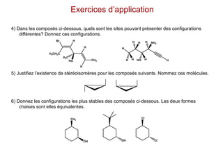 4) Dans les composés ci-dessous, quels sont les sites pouvant présenter des configurations
différentes? Donnez ces configurations.
5) Justifiez l’existence de stéréoisomères pour les composés suivants. Nommez ces molécules.
6) Donnez les configurations les plus stables des composés ci-dessous. Les deux formes
chaises sont elles équivalentes.
Exercices d’application
H3CH2C
Br H
CH3
H
H
HO
H3C
H
NH2
H
H
H
H HO
H
H
H
CH3
OH OH
Cl
Cl
 