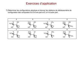 7) Déterminer les configurations absolues et donner les relations de stéréoisomèrie de
configuration des composés A à D d’une part et E à H d’autre part.
Exercices d’application
A B C D
E F G H
CH3
H
Cl
HO
H3C
H
CH3
H
Cl
HO
H
H3C
Cl
H
CH3
HO
H3C
H
H
CH3
Cl
HO
H
H3C
CH3
H
OH
HO
H3C
H
CH3
H
OH
HO
H
H3C
OH
H
CH3
HO
H3C
H
H
CH3
OH
HO
H
H3C
 