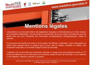 L'ensemble de ce document relève des législations française et internationale sur le droit d'auteur
et la propriété intellectuelle. Tous les droits de reproduction de tout ou partie sont réservés pour les
textes ainsi que pour l'ensemble des documents iconographiques, photographiques, vidéos et
sonores.
Ce document est interdit à la vente ou à la location. Sa diffusion, duplication, mise à disposition du
public (sous quelque forme ou support que ce soit), mise en réseau, partielles ou totales, sont
strictement réservées à l’université Joseph Fourier de Grenoble.
L’utilisation de ce document est strictement réservée à l’usage privé des étudiants inscrits en 1ère
année de Médecine ou de Pharmacie de l’Université Joseph Fourier de Grenoble, et non destinée
à une utilisation collective, gratuite ou payante.
Mentions légales
Ce document a été réalisé par la Cellule TICE de la Faculté de Médecine et de Pharmacie de Grenoble
(Université Joseph Fourier – Grenoble 1)
 