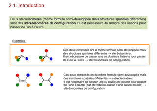 2.1. Introduction
Deux stéréoisomères (même formule semi-développée mais structures spatiales différentes)
sont dits stéréoisomères de configuration s’il est nécessaire de rompre des liaisons pour
passer de l’un à l’autre.
C C
C C C C
Ces deux composés ont la même formule semi-développée mais
des structures spatiales différentes → stéréoisomères.
Il est nécessaire de casser une ou plusieurs liaisons pour passer
de l’une à l’autre → stéréoisomères de configuration.
Exemples :
Ces deux composés ont la même formule semi-développée mais
des structures spatiales différentes → stéréoisomères.
Il est nécessaire de casser une ou plusieurs liaisons pour passer
de l’une à l’autre (pas de rotation autour d’une liaison double) →
stéréoisomères de configuration.
 
