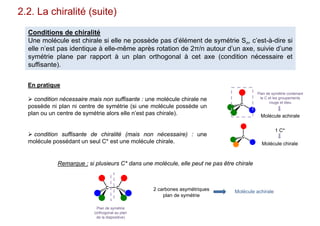 2.2. La chiralité (suite)
Conditions de chiralité
Une molécule est chirale si elle ne possède pas d’élément de symétrie Sn, c’est-à-dire si
elle n’est pas identique à elle-même après rotation de 2π/n autour d’un axe, suivie d’une
symétrie plane par rapport à un plan orthogonal à cet axe (condition nécessaire et
suffisante).
En pratique
 condition nécessaire mais non suffisante : une molécule chirale ne
possède ni plan ni centre de symétrie (si une molécule possède un
plan ou un centre de symétrie alors elle n’est pas chirale).
 condition suffisante de chiralité (mais non nécessaire) : une
molécule possédant un seul C* est une molécule chirale.
Remarque : si plusieurs C* dans une molécule, elle peut ne pas être chirale
C C
Plan de symétrie
(orthogonal au plan
de la diapositive)
2 carbones asymétriques
plan de symétrie
Molécule achirale
C
Plan de symétrie contenant
le C et les groupements
rouge et bleu
Molécule achirale
C
1 C*
Molécule chirale
 