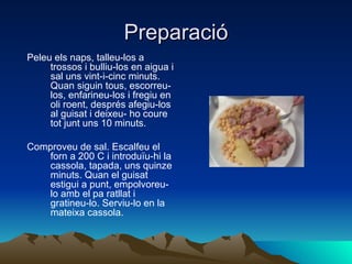 Preparació Peleu els naps, talleu-los a trossos i bulliu-los en aigua i sal uns vint-i-cinc minuts. Quan siguin tous, escorreu-los, enfarineu-los i fregiu en oli roent, després afegiu-los al guisat i deixeu- ho coure tot junt uns 10 minuts.  Comproveu de sal. Escalfeu el forn a 200 C i introduïu-hi la cassola, tapada, uns quinze minuts. Quan el guisat estigui a punt, empolvoreu-lo amb el pa ratllat i gratineu-lo. Serviu-lo en la mateixa cassola.  