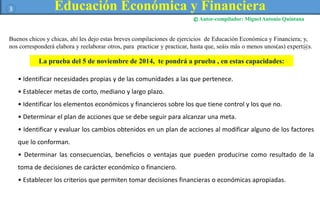 Educación Económica y Financiera 
Autor-compilador: Miguel Antonio Quintana 
3 
© 
Buenos chicos y chicas, ahí les dejo estas breves compilaciones de ejercicios de Educación Económica y Financiera; y, 
nos corresponderá elabora y reelaborar otros, para practicar y practicar, hasta que, seáis más o menos unos(as) expert@s. 
La prueba del 5 de noviembre de 2014, te pondrá a prueba , en estas capacidades: 
• Identificar necesidades propias y de las comunidades a las que pertenece. 
• Establecer metas de corto, mediano y largo plazo. 
• Identificar los elementos económicos y financieros sobre los que tiene control y los que no. 
• Determinar el plan de acciones que se debe seguir para alcanzar una meta. 
• Identificar y evaluar los cambios obtenidos en un plan de acciones al modificar alguno de los factores 
que lo conforman. 
• Determinar las consecuencias, beneficios o ventajas que pueden producirse como resultado de la 
toma de decisiones de carácter económico o financiero. 
• Establecer los criterios que permiten tomar decisiones financieras o económicas apropiadas. 
