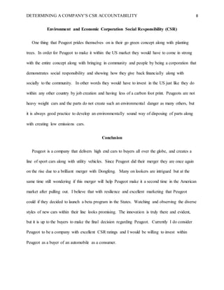 DETERMINING A COMPANY’S CSR ACCOUNTABILITY 8
Environment and Economic Corporation Social Responsibility (CSR)
One thing that Peugeot prides themselves on is their go green concept along with planting
trees. In order for Peugeot to make it within the US market they would have to come in strong
with the entire concept along with bringing in community and people by being a corporation that
demonstrates social responsibility and showing how they give back financially along with
socially to the community. In other words they would have to invest in the US just like they do
within any other country by job creation and having less of a carbon foot print. Peugeots are not
heavy weight cars and the parts do not create such an environmental danger as many others, but
it is always good practice to develop an environmentally sound way of disposing of parts along
with creating low emissions cars.
Conclusion
Peugeot is a company that delivers high end cars to buyers all over the globe, and creates a
line of sport cars along with utility vehicles. Since Peugeot did their merger they are once again
on the rise due to a brilliant merger with Dongfeng. Many on lookers are intrigued but at the
same time still wondering if this merger will help Peugeot make it a second time in the American
market after pulling out. I believe that with resilience and excellent marketing that Peugeot
could if they decided to launch a beta program in the States. Watching and observing the diverse
styles of new cars within their line looks promising. The innovation is truly there and evident,
but it is up to the buyers to make the final decision regarding Peugeot. Currently I do consider
Peugeot to be a company with excellent CSR ratings and I would be willing to invest within
Peugeot as a buyer of an automobile as a consumer.
 
