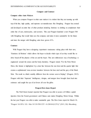 DETERMINING A COMPANY’S CSR ACCOUNTABILITY 3
Compare and Contrast
Compare other Auto Makers
When you compare Peugeot to other auto makers it is evident that they are teaming up with
top of the line, high quality, and supreme car manufactures like Dongfeng. Peugeot has created
and developed an entire line of other products including furniture to clothing to complement their
entire line of cars, motorcycles, and scooters. This year Peugeot launched a new Peugeot 508
with Dongfeng that would help save the company and make it more sustainable for the future
and since the merger with Dongfeng sales have grown 41%.
Contrast
With Peugeot they have a designing experiment renaissance taking place with their new,
‘Emotions & Motions’ which allows the buyer to decide which type of car they would like to
drive based off the physics of the car and the buyer. This new millennium way of technology is
engineered around the senses and the body chemistry. Peugeot stated, “For the Paris Motor
Show, this feature is highlighted by a clear line between the rear door and the quarter light that
creates a sophisticated tone-on-tone transition between the bare steel and the grey of the Shark
Skin. The result is a finish notably different from the version seen in Beijing” (Peugeot, 2015).
Peugeot with their ‘Supreme’ Intelligence, designs, and mergers have brought them back into
existence and caught the eye of car lovers all over the globe.
Peugeot Dow Jones Report
The Wall Street Journal reported that Peugeot was able to secure a 63 billion capital
injection from the French government and Chinese auto maker Dongfeng Motor Group. Within
the last year Peugeot was able to make sustainable gain. The Dow Jones report for March 10,
“Peugeot SA EPA: UG - Mar 10 5:38 PM CET -16.200.04 (0.25%)” (2015, DJ). Bloomberg
 