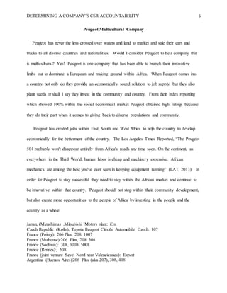 DETERMINING A COMPANY’S CSR ACCOUNTABILITY 5
Peugeot Multicultural Company
Peugeot has never the less crossed over waters and land to market and sale their cars and
trucks to all diverse countries and nationalities. Would I consider Peugeot to be a company that
is multicultural? Yes! Peugeot is one company that has been able to branch their innovative
limbs out to dominate a European and making ground within Africa. When Peugeot comes into
a country not only do they provide an economically sound solution to job supply, but they also
plant seeds or shall I say they invest in the community and country. From their index reporting
which showed 100% within the social economical market Peugeot obtained high ratings because
they do their part when it comes to giving back to diverse populations and community.
Peugeot has created jobs within East, South and West Africa to help the country to develop
economically for the betterment of the country. The Los Angeles Times Reported, “The Peugeot
504 probably won't disappear entirely from Africa's roads any time soon. On the continent, as
everywhere in the Third World, human labor is cheap and machinery expensive. African
mechanics are among the best you've ever seen in keeping equipment running” (LAT, 2013). In
order for Peugeot to stay successful they need to stay within the African market and continue to
be innovative within that country. Peugeot should not stop within their community development,
but also create more opportunities to the people of Africa by investing in the people and the
country as a whole.
Japan, (Mizushima) .Mitsubishi Motors plant: iOn
Czech Republic (Kolín), Toyota Peugeot Citroën Automobile Czech: 107
France (Poissy): 206 Plus, 208, 1007
France (Mulhouse):206 Plus, 208, 308
France (Sochaux): 308, 3008, 5008
France (Rennes):, 508
France (joint venture Sevel Nord near Valenciennes): Expert
Argentina (Buenos Aires):206 Plus (aka 207), 308, 408
 