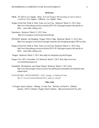 DETERMINING A COMPANY’S CSR ACCOUNTABILITY 9
Reference
Hiltzik, M. (2013). Los Angeles Times. In Is the Peugeot 504 reaching its end as Africa's
workhorse? Los Angeles, California: Los Angeles Times.
Peugeot Posts First Profit in Three Years on Cost Cuts. Retrieved March 11, 2015, from
http://www.bloomberg.com/news/articles/2015-02-18/peugeot-reports-first-profit-in-
three- years-after-cutting-costs
Experiment. Retrieved March 11, 2015, from
http://www.peugeot.com/en/experiment/design
PEUGEOT launches the Dongfeng Peugeot 508 in China. Retrieved March 11, 2015, from
http://www.peugeot.com/en/news/peugeot-launches-the-dongfeng-peugeot-508-in-china
Peugeot Posts First Profit in Three Years on Cost Cuts. Retrieved March 11, 2015, from
http://www.bloomberg.com/news/articles/2015-02-18/peugeot-reports-first-profit-in-
three- years-after-cutting-costs
Peugeot. Retrieved March 7, 2015, from http://en.wikipedia.org/wiki/Peugeot
Peugeot SA. (2011, November 25). Retrieved March 7, 2015, from http://www.bus-
ex.com/article/peugeot-sa
Sustainable Development and Annual Report. Retrieved March 7, 2015, from
http://www.psa-peugeot-citroen.com/en/our-publication/sustainable-development-and-
annual-report
SUSTAINABLE DEVELOPMENT. (2013, January 1). Retrieved from
file:///C:/Users/CoreStu/Desktop/2013_radd_en (4).pdf
Video Link
<i>Peugeot Sport Lebanon - Planting a Cedar Tree - Ma3aser al Chouf</i> [Motion
picture]. (2013). Lebanon: Peugeot Sport Lebanon. http://youtu.be/iecwE7m_ubw
 