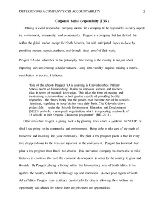 DETERMINING A COMPANY’S CSR ACCOUNTABILITY 2
Corporate Social Responsibility (CSR)
Defining a social responsible company means for a company to be responsible in every aspect
i.e. environment, community, and economically. Peugeot is a company that has defined this
within the global market except for North America, but with anticipated hopes to do so by
providing proven records, numbers, and through visual proof of their work.
Peugeot SA also subscribes to the philosophy that trading in the country is not just about
importing cars and creating a dealer network—long term viability requires making a material
contribution to society, it believes.
"One of the schools Peugeot SA is assisting is Olievenhoutbos Primary
School, north of Johannesburg. It aims to empower learners and teachers
alike in terms of practical knowledge. This takes the form of creating and
maintaining a permaculture school garden capable of providing healthy
vegetables—the theory being that the garden must become part of the school’s
heartbeat, supplying its soup kitchen on a daily basis. The Olievenhoutbos
project falls under the Schools Environment Education and Development
(SEED) umbrella, a non-profit organization which is supporting a network of
34 schools in their Organic Classroom programme" (BE, 2011).
Other areas that Peugeot is giving back is by planting trees which is symbolic to "SEED" or
shall I say giving to the community and environment. Being able to take care of the seeds of
tomorrow and investing into your community. The plant a tree program plants a tree for every
tree chopped down for the trees are important to the environment. Peugeot has launched their
plant a tree program from Brazil to Lebanon. This innovative company has been able to make
factories in countries that need the economic development in order for the country to grow and
flourish. By Peugeot placing a factory within the Johannesburg area of South Africa it has
uplifted the country within the technology age and innovation. A once poor region of South
Africa/Africa Peugeot mere existence created jobs for citizens allowing them to have an
opportunity and chance for where there are jobs there are opportunities.
 