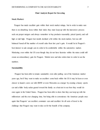 DETERMINING A COMPANY’S CSR ACCOUNTABILITY 7
Final Analysis Report for Investing
Stock Market:
Peugeot has made excellent gain within their stock market ratings, but in order to make sure
there is no disturbing loose within their index they must keep up with the innovation process
seek out proper mergers and always remember to buy products reasonably priced (parts), and sell
high or mid high. Peugeot last month declined a bit within the stock market, but was still
balanced based off the number of overall sales from last year’s gain. It would be in Peugeot’s
best interest to sale enough cars in order to be comfortable within the automotive market.
Marketing even within the US even though they do not have factories within the states could still
create an extraordinary gain for Peugeot. Market now and take orders later in order to see the
numbers.
Sustainability
Peugeot has been able to remain sustainable even after pulling out of the American market
years ago, but if they want to make an excellent come back within the US it may be keen or even
cleaver to launch a new car with BMW or even Mercedes as a merger by creating a luxury sports
car and a fuller body sedan geared toward the family as a beta test to see how they would do
once again in the United States. Peugeot has been able to show that they can keep up with the
millennium and the ever changing time, but being able to convenience the American people once
again that Peugeots’ are excellent commuter cars and excellent for all sorts of travel is the
challenge that Peugeot may want to take on for the benefit of the company.
 