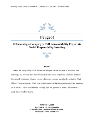 Running Head: DETERMINING A COMPANY’S CSR ACCOUNTABILITY
Peugeot
Determining a Company’s CSR Accountability Corporate
Social Responsibility Investing
Abstract
Within this essay writing I will discuss how Peugeot is in the forefront of innovation and
technology and how they have become one of the most social responsible companies that have
been around for decades. Peugeot being a millennium company and a family car that my Uncle
Clifford Evans use to drive. I had to do a bit of research to find out what intrigued him about this
car in the 80's. This is one of Europe’s leading cars that generates a useful CSR report on a
yearly bases for all to observe.
MARCH 11, 2015
By: Tunisia I.E. Al-Salahuddin
Colorado State University Global Campus
Instructor: Jamie Smith3/7/15
 