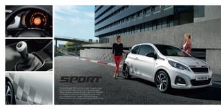 The New Peugeot 108’s Sport theme takes its graphical style
from the world of motor racing. Its bonnet and rear wings
display a layered checkerboard pattern, the brilliant black door
mirror covers are outlined in red edging and specific carpet
mats complete the look. Peugeot 108’s athletic design,
combined with its Sport theme create a trendy and urban look.
 