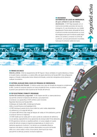 Seguridad activa
                                                                                     ENCENDIDO
                                                                                   AUTOMÁTICO DE LUCES DE EMERGENCIA
                                                                                   De gran utilidad en caso de intensa
                                                                                   deceleración. El 307 llega equipado con un
                                                                                   sistema de encendido automático de luces de
                                                                                   emergencia. En caso de producirse una notable
                                                                                   desacelaración (fuerte presión del pedal de freno),
                                                                                   el vehículo enciende automáticamente sus luces
                                                                                   de emergencia para que el conductor pueda seguir
                                                                                   atento a la carretera y conservar el control de
                                                                                   su vehículo. Las luces permanecerán encendidas
                                                                                   hasta que el conductor acelere de nuevo.




  FRENOS DE DISCO
Delante y detrás. Entre los equipamientos del 307 figuran 2 discos ventilados en la parte delantera y 2 discos
en la parte trasera, conectados a un sistema ABS y de reparto electrónico de frenado (REF). Esta configuración
asegura un frenado a toda prueba (menor distancia de frenado, control de la temperatura de los discos) en
cualquier circunstancia.

  SISTEMA AUXILIAR PARA CASOS DE FRENADA DE EMERGENCIA
Amplía el efecto del frenado. El sistema auxiliar para casos de frenada de emergencia complementa
el ABS. Cuando el conductor presiona con fuerza el pedal de freno, el sistema mecánico amplía
la presión para aprovechar todo el potencial de frenado del vehículo.

  ESP (ELECTRONIC STABILITY PROGRAM)
Confort de conducción y seguridad. El 307 dispone del ESP, un sistema electrónico
que permite conservar la trayectoria del vehiculo y que proporciona
al conductor una ayuda eficaz. El ESP combina cuatro funciones:
Repartidor Electrónico de Frenado (REF),
Antibloqueo de Ruedas (ABS), Antiderrape de Ruedas
(ASR) y Control Dinámico de Estabilidad (CDS).
• El REF distribuye la presión de los frenos sobre las cuatro ruedas adaptándose
a la adherencia y a la carga del vehículo.
• El sistema ABS elimina todo riesgo de bloqueo de ruedas en firme deslizante y permite
al conductor dominar la trayectoria.
• El ASR impide que las ruedas giren en vacío cuando las condiciones de adherencia
no son óptimas, especialmente en las operaciones de arranque sobre firmes deslizantes.
El CDS garantiza al vehículo un equilibrio perfecto. Un sensor alojado en la parte
central del vehículo compara la trayectoria programada por el volante con la
realmente seguida por el vehículo. Si se denota una considerable diferencia
trayectoria más abierta o cerrada el sistema desencadena una acción de frenado
sobre una o varias ruedas e incluso, de ser preciso, disminuye el par motor
para permitir al vehículo conservar una buena trayectoria.
                                                                                                                                                            9
 