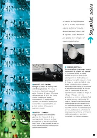 Seguridad pasiva
                                                En el ámbito de la seguridad pasiva,

                                                el 307 se muestra especialmente

                                                exigente, al ofrecer al conductor y

                                                demás ocupantes el máximo nivel

                                                de seguridad, como demuestran,

                                                por ejemplo, los 6 airbags o el

                                                respaldo de asiento activo.




                                                     AIRBAGS FRONTALES
                                                   Dos generadores de aire para obtener
                                                   una presión de inflado "a la medida".
                                                   El 307 dispone, de serie, de airbags
                                                   frontales de conductor (en el volante)
                                                   y acompañante (en el salpicadero) para
                                                   garantizar una completa protección en caso
                                                   de choque. La presión de inflado de estos
   AIRBAGS DE “CORTINA”                            airbags frontales (conductor y pasajero)
Proteger la cabeza de los ocupantes                queda mejorada al máximo por la presencia
delanteros y traseros. Para mejorar su             de dos generadores (en lugar de uno sólo,
completísimo dispositivo de seguridad              como en la mayor parte de vehículos).
pasiva, el conjunto de la gama 307 dispone         Dependiendo de la gravedad del choque, el
de serie de airbags de techo tipo "cortina"        airbag es inflado por uno o dos
situados sobre las lunas laterales,                generadores. La presión y rapidez de inflado
completados con los airbags laterales              se adaptan asimismo a la intensidad del
delanteros. Los de techo se despliegan en          impacto. El airbag frontal situado frente al
milisegundos a lo largo de las lunas para          pasajero puede neutralizarse para instalar
proteger la cabeza de los pasajeros                una silla de niño de espaldas al sentido de
delanteros y traseros.                             la marcha, mediante un sistema de bloqueo
                                                   con llave, localizado en la parte trasera de
                                                   la consola central. Un testigo confirma en el
   AIRBAGS LATERALES
                                                   cuadro de indicadores si se encuentra
Integrados en la armadura de los
                                                   neutralizado o no el airbag de pasajero.
asientos. Con el propósito de dar la
máxima protección al tórax del conductor
y acompañante en caso de impacto lateral,
toda la gama 307 está equipada de serie con
airbags laterales integrados en las armaduras
de los asientos delanteros.




                                                                                                                 11
 