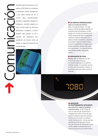 Comunicación
                         Diseñado para comunicarse con el

                         exterior, el 307 ofrece a su conductor

                         y ocupantes nuevas perspectivas

                         y una nueva manera de ver el

                         mundo       para    proporcionarles

                         bienestar y seguridad. Despierto e
                                                                    UN SERVICIO PERSONALIZADO*
                         inteligente, controla mediante un        Todo un mundo de servicios...
                         único circuito todas las funciones       Todo un mundo de servicios... Con sólo
                                                                  marcar un número de teléfono específico, el
                         electrónicas instaladas a bordo.         conductor entra en línea directa, en toda
                         También sabe cambiar un CD o             Europa, con un Centro de Contacto con el
                                                                  Cliente, donde puede obtener diagnósticos
                         indicarle   los    kilómetros    aún     mecánicos a distancia relacionados con su
                         pendientes de recorrer antes de          vehículo, servicios de asistencia y reparación,
                                                                  informaciones relativas al trayecto (tráfico,
                         realizar la siguiente operación de
                                                                  situación de gasolineras), a la propia marca
                         mantenimiento.                           Peugeot (productos, servicios, direcciones,
                                                                  red, reclamaciones…) o a servicios turísticos
                                                                  personalizados (hoteles, restaurantes,
                                                                  reservas…).

                                                                     ORDENADOR DE VIAJE
                                                                  Preciso, útil. Un ordenador de viaje
                                                                  (5 Funciones según versiones),
                                                                  con mando incorporado en el volante e
                                                                  indicador situado en la pantalla, anuncia
                                                                  los consumos instantáneos y medios, la
                                                                  autonomía, velocidad media y distancia
                                                                  recorrida.




                                                                    INDICADOR
                                                                  DE MANTENIMIENTO INTELIGENTE
                                                                  Para planificar mejor el próximo
                                                                  mantenimiento. El 307 incluye de
                                                                  serie un indicador de mantenimiento
                                                                  inteligente que indica al inicio de cada
                                                                  trayecto la distancia que aún queda por
                                                                  recorrer antes de acudir a la próxima
                                                                  cita de mantenimiento. Calcula este dato
                                                                  atendiendo al uso real que el cliente
                                                                  hace del vehículo, de manera que resulta
                                                                  sencillo adaptar la periodicidad de las
                                                                  distintas operaciones de mantenimiento.

* : Disponible a lo largo del año
 