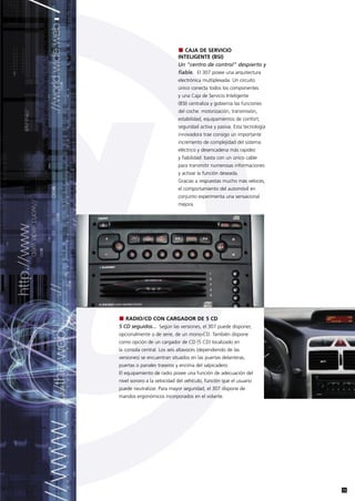 CAJA DE SERVICIO
                            INTELIGENTE (BSI)
                            Un "centro de control" despierto y
                            fiable. El 307 posee una arquitectura
                            electrónica multiplexada. Un circuito
                            único conecta todos los componentes
                            y una Caja de Servicio Inteligente
                            (BSI) centraliza y gobierna las funciones
                            del coche: motorización, transmisión,
                            estabilidad, equipamientos de confort,
                            seguridad activa y pasiva. Esta tecnología
                            innovadora trae consigo un importante
                            incremento de complejidad del sistema
                            eléctrico y desencadena más rapidez
                            y fiabilidad: basta con un único cable
                            para transmitir numerosas informaciones
                            y activar la función deseada.
                            Gracias a respuestas mucho más veloces,
                            el comportamiento del automóvil en
                            conjunto experimenta una sensacional
                            mejora.




   RADIO/CD CON CARGADOR DE 5 CD
5 CD seguidos... Según las versiones, el 307 puede disponer,
opcionalmente o de serie, de un mono-CD. También dispone
como opción de un cargador de CD (5 CD) localizado en
la consola central. Los seis altavoces (dependiendo de las
versiones) se encuentran situados en las puertas delanteras,
puertas o panales traseros y encima del salpicadero.
El equipamiento de radio posee una función de adecuación del
nivel sonoro a la velocidad del vehículo, función que el usuario
puede neutralizar. Para mayor seguridad, el 307 dispone de
mandos ergonómicos incorporados en el volante.




                                                                         13
 