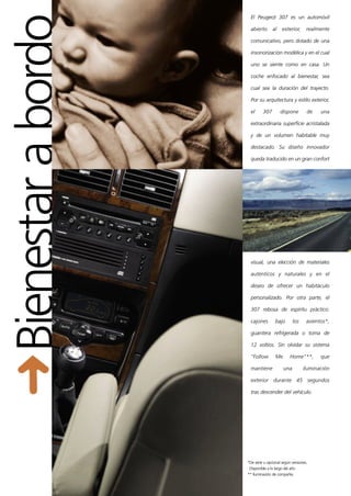 Bienestar a bordo
                      El Peugeot 307 es un automóvil

                      abierto      al    exterior,      realmente

                      comunicativo, pero dotado de una

                      insonorización modélica y en el cual

                      uno se siente como en casa. Un

                      coche enfocado al bienestar, sea

                      cual sea la duración del trayecto.

                      Por su arquitectura y estilo exterior,

                      el     307        dispone         de    una

                      extraordinaria superficie acristalada

                      y de un volumen habitable muy

                      destacado. Su diseño innovador

                      queda traducido en un gran confort




                      visual, una elección de materiales

                      auténticos y naturales y en el

                      deseo de ofrecer un habitáculo

                      personalizado. Por otra parte, el

                      307 rebosa de espíritu práctico:

                      cajones        bajo       los     asientos*,

                      guantera refrigerada o toma de

                      12 voltios. Sin olvidar su sistema

                      "Follow        Me       Home"**,        que

                      mantiene            una         iluminación

                      exterior durante 45 segundos

                      tras descender del vehículo.




                    *De serie u opcional según versiones.
                     Disponible a lo largo del año
                    ** Iluminación de compañía
 