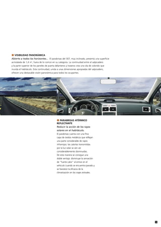 VISIBILIDAD PANORÁMICA
Abierto a todos los horizontes... El parabrisas del 307, muy inclinado, presenta una superficie
acristalada de 1,4 m2, fuera de lo común en su categoría. La continuidad entre el salpicadero
y la parte superior de los paneles de puerta delanteros y traseros crea una ola de colorido que
inunda el habitáculo. Esta continuidad, unida a unas dimensiones apropiadas del salpicadero,
ofrecen una destacable visión panorámica para todos los ocupantes.




                                                 PARABRISAS ATÉRMICO
                                              REFLECTANTE
                                              Reducir la acción de los rayos
                                              solares en el habitáculo.
                                              El parabrisas cuenta con una fina
                                              capa de óxidos metálicos que reflejan
                                              una parte considerable de rayos
                                              infrarrojos: las calorías transmitidas
                                              por la luz solar se ven así
                                              considerablemente disminuidas.
                                              De esta manera se consigue una
                                              doble ventaja: disminuye la sensación
                                              de "fuerte calor" al entrar en el
                                              vehículo cuando se encuentra parado y
                                              se favorece la eficacia de la
                                              climatización en los viajes estivales.




                                                                                                  15
 