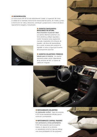 INSONORIZACIÓN
La insonorización del 307 ha sido especialmente cuidada. La suspensión del motor,
la calidad de los materiales insonorizantes (estanquidad de puertas, de cristales y juntas),
la disminución de ruidos y vibraciones, contribuyen a proporcionar un efecto de silencio
especialmente sosegado y tranquilizador.

                                              ASIENTOS ENVOLVENTES
                                            REGULABLES EN ALTURA
                                            Para encontrar la posición ideal.
                                            Los asientos delanteros presentan una
                                            forma dinámica y reflejan seguridad y
                                            confort. Incorporan varias regulaciones
                                            manuales: longitudinal, de inclinación de
                                            respaldo y de altura del reposacabezas.
                                            Por su parte, el asiento del conductor es
                                            regulable en altura, al igual que el asiento
                                            del acompañante (opcional).


                                               ASIENTOS DELANTEROS TÉRMICOS
                                            Ideales para el invierno. Los asientos
                                            delanteros pueden admitir, dependiendo
                                            de las versiones del 307, un sistema de
                                            calefacción integrado.




                                           REPOSABRAZOS DELANTERO
                                         Un destacable confort. Según las versiones,
                                         el 307 brinda reposabrazos laterales para el
                                         conductor y acompañante.


                                           REPOSABRAZOS CENTRAL TRASERO
                                         Con portavasos y zonas portaobjetos.
                                         El 307 tiene preparado para los ocupantes
                                         traseros, en algunas de sus versiones,
                                         un reposabrazos central con tapa que alberga
                                         unas zonas portaobjetos con dos portavasos.
 