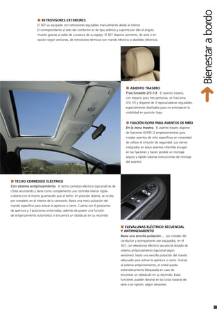 Bienestar a bordo
                       RETROVISORES EXTERIORES
                    El 307 va equipado con retrovisores regulables manualmente desde el interior.
                    El correspondiente al lado del conductor es de tipo asférico y suprime por ello el ángulo
                    muerto gracias al radio de curvatura de su espejo. El 307 dispone asimismo, de serie o en
                    opción según versiones, de retrovisores térmicos con mando eléctrico o abatibles eléctricos.




                                                                                          ASIENTO TRASERO
                                                                                       Fraccionable 2/3-1/3. El asiento trasero,
                                                                                       con espacio para tres personas, se fracciona
                                                                                       2/3-1/3 y dispone de 3 reposacabezas regulables,
                                                                                       especialmente diseñados para no entorpecer la
                                                                                       visibilidad en posición baja.


                                                                                         FIJACIÓN ISOFIX PARA ASIENTOS DE NIÑO
                                                                                       En la zona trasera. El asiento trasero dispone
                                                                                       de fijaciones ISOFIX (2 emplazamientos) para
                                                                                       instalar asientos de niño específicos sin necesidad
                                                                                       de utilizar el cinturón de seguridad. Los cierres
                                                                                       integrados en estos asientos infantiles encajan
                                                                                       en las fijaciones y hacen posible un montaje
                                                                                       seguro y rápido (véanse instrucciones de montaje
                                                                                       del asiento).




  TECHO CORREDIZO ELÉCTRICO
Con sistema antipinzamiento. El techo corredizo eléctrico (opcional) es de
cristal ahumando y tiene como complemento una cortinilla interior rígida
cubierta con el mismo guarnecido que el techo. En posición abierta, se oculta
por completo en el interior de la carrocería. Basta una mera pulsación del
mando específico para activar la apertura o cierre. Cuenta con 6 posiciones
de apertura y 3 posiciones entornadas, además de poseer una función
de antipinzamiento automático si encuentra un obstáculo en su recorrido.


                                                                                     ELEVALUNAS ELÉCTRICO SECUENCIAL
                                                                                   Y ANTIPINZAMIENTO
                                                                                   Basta una sencilia pulsación… Los cristales del
                                                                                   conductor y acompañante van equipados, en el
                                                                                   307, con elevalunas eléctrico secuencial dotado de
                                                                                   sistema antipinzamiento (opcional según
                                                                                   versiones): basta una sencilla pulsación del mando
                                                                                   adecuado para activar la apertura o cierre. Gracias
                                                                                   al sistema antipinzamiento, el cristal queda
                                                                                   automáticamente bloqueado en caso de
                                                                                   encontrar un obstáculo en su recorrido. Estas
                                                                                   funciones pueden llevarse en las lunas traseras de
                                                                                   serie o en opción, según versiones.




                                                                                                                                                             17
 