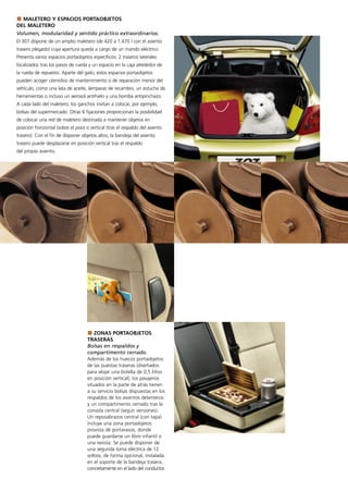 MALETERO Y ESPACIOS PORTAOBJETOS
DEL MALETERO
Volumen, modularidad y sentido práctico extraordinarios.
El 307 dispone de un amplio maletero (de 420 a 1.470 l con el asiento
trasero plegado) cuya apertura queda a cargo de un mando eléctrico.
Presenta varios espacios portaobjetos específicos: 2 traseros laterales
localizados tras los pasos de rueda y un espacio en la caja alrededor de
la rueda de repuesto. Aparte del gato, estos espacios portaobjetos
pueden acoger utensilios de mantenimiento o de reparación menor del
vehículo, como una lata de aceite, lámparas de recambio, un estuche de
herramientas o incluso un aerosol antihielo y una bomba antipinchazo.
A cada lado del maletero, los ganchos invitan a colocar, por ejemplo,
bolsas del supermercado. Otras 6 fijaciones proporcionan la posibilidad
de colocar una red de maletero destinada a mantener objetos en
posición horizontal (sobre el piso) o vertical (tras el respaldo del asiento
trasero). Con el fin de disponer objetos altos, la bandeja del asiento
trasero puede desplazarse en posición vertical tras el respaldo
del propio asiento.




                                       ZONAS PORTAOBJETOS
                                     TRASERAS
                                     Bolsas en respaldos y
                                     compartimento cerrado.
                                     Además de los huecos portaobjetos
                                     de las puestas traseras (diseñados
                                     para alojar una botella de 0,5 litros
                                     en posición vertical), los pasajeros
                                     situados en la parte de atrás tienen
                                     a su servicio bolsas dispuestas en los
                                     respaldos de los asientos delanteros
                                     y un compartimento cerrado tras la
                                     consola central (según versiones).
                                     Un reposabrazos central (con tapa)
                                     incluye una zona portaobjetos
                                     provista de portavasos, donde
                                     puede guardarse un libro infantil o
                                     una revista. Se puede disponer de
                                     una segunda toma eléctrica de 12
                                     voltios, de forma opcional, instalada
                                     en el soporte de la bandeja trasera,
                                     concretamente en el lado del conductor.
 