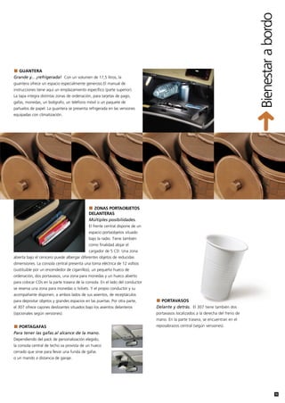 Bienestar a bordo
  GUANTERA
Grande y... ¡refrigerada! Con un volumen de 17,5 litros, la
guantera ofrece un espacio especialmente generoso El manual de
instrucciones tiene aquí un emplazamiento específico (parte superior).
La tapa integra distintas zonas de ordenación, para tarjetas de pago,
gafas, monedas, un bolígrafo, un teléfono móvil o un paquete de
pañuelos de papel. La guantera se presenta refrigerada en las versiones
equipadas con climatización.




                                              ZONAS PORTAOBJETOS
                                            DELANTERAS
                                            Múltiples posibilidades.
                                            El frente central dispone de un
                                            espacio portaobjetos situado
                                            bajo la radio. Tiene también
                                            como finalidad alojar el
                                            cargador de 5 CD. Una zona
abierta bajo el cenicero puede albergar diferentes objetos de reducidas
dimensiones. La consola central presenta una toma eléctrica de 12 voltios
(sustituible por un encendedor de cigarrillos), un pequeño hueco de
ordenación, dos portavasos, una zona para monedas y un hueco abierto
para colocar CDs en la parte trasera de la consola. En el lado del conductor
se reserva una zona para monedas o tickets. Y el propio conductor y su
acompañante disponen, a ambos lados de sus asientos, de receptáculos
para depositar objetos y grandes espacios en las puertas. Por otra parte,        PORTAVASOS
el 307 ofrece cajones deslizantes situados bajo los asientos delanteros        Delante y detrás. El 307 tiene también dos
(opcionales según versiones).                                                  portavasos localizados a la derecha del freno de
                                                                               mano. En la parte trasera, se encuentran en el
  PORTAGAFAS                                                                   reposabrazos central (según versiones).
Para tener las gafas al alcance de la mano.
Dependiendo del pack de personalización elegido,
la consola central de techo va provista de un hueco
cerrado que sirve para llevar una funda de gafas
o un mando a distancia de garaje.




                                                                                                                                                  19
 