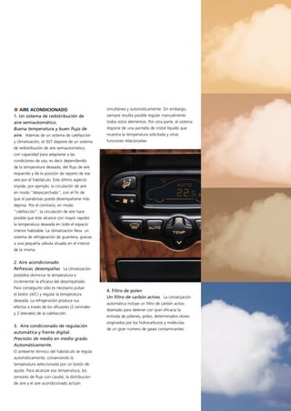 AIRE ACONDICIONADO                            simultánea y automáticamente. Sin embargo,
1. Un sistema de redistribución de               siempre resulta posible regular manualmente
aire semiautomático.                             todos estos elementos. Por otra parte, el sistema
Buena temperatura y buen flujo de                dispone de una pantalla de cristal líquido que
aire. Además de un sistema de calefacción        muestra la temperatura solicitada y otras
y climatización, el 307 dispone de un sistema    funciones relacionadas.
de redistribución de aire semiautomático,
con capacidad para adaptarse a las
condiciones de uso, es decir dependiendo
de la temperatura deseada, del flujo de aire
requerido y de la posición de reparto de ese
aire por el habitáculo. Este último aspecto
impide, por ejemplo, la circulación de aire
en modo "desescarchado", con el fin de
que el parabrisas pueda desempañarse más
deprisa. Por el contrario, en modo
"calefacción", la circulación de aire hace
posible que éste alcance con mayor rapidez
la temperatura deseada en todo el espacio
interior habitable. La climatización lleva un
sistema de refrigeración de guantera, gracias
a una pequeña válvula situada en el interior
de la misma.


2. Aire acondicionado
Refrescar, desempañar. La climatización
posibilita disminuir la temperatura e
incrementar la eficacia del desempañado.
Para conseguirlo sólo es necesario pulsar
                                                 4. Filtro de polen
el botón (A/C) y regular la temperatura
                                                 Un filtro de carbón activo. La climatización
deseada. La refrigeración produce sus
                                                 automática incluye un filtro de carbón activo
efectos a través de los difusores (2 centrales
                                                 diseñado para detener con gran eficacia la
y 2 laterales) de la calefacción.
                                                 entrada de pólenes, polvo, determinados olores
                                                 originados por los hidrocarburos y moléculas
3. Aire condicionado de regulación
                                                 de un gran número de gases contaminantes.
automática y frente digital.
Precisión de medio en medio grado.
Automáticamente.
El ambiente térmico del habitáculo se regula
automáticamente, conservando la
temperatura seleccionada por un botón de
ajuste. Para alcanzar esa temperatura, los
sensores de flujo con caudal, la distribucion
de aire y el aire acondicionado actúan
 
