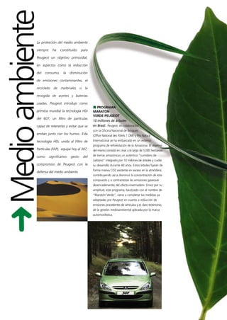 Medio ambiente
            La protección del medio ambiente

            siempre     ha    constituido     para

            Peugeot un objetivo primordial,

            en aspectos como la reducción

            del   consumo,      la    disminución

            de emisiones contaminantes, el

            reciclado    de   materiales      o    la

            recogida de aceites y baterías

            usadas. Peugeot introdujo como
                                                           PROGRAMA
            primicia mundial la tecnología HDi          MARATÓN
                                                        VERDE PEUGEOT
            del 607, un filtro de partículas
                                                        10 millones de árboles
            capaz de retenerlas y evitar que se         en Brasil. Peugeot, en colaboración
                                                        con la Oficina Nacional de Bosques
            emitan junto con los humos. Esta
                                                        (Office National des Fôrets ? ONF) y Pro Natura
            tecnología HDi, unida al Filtro de          International se ha embarcado en un extenso
                                                        programa de reforestación de la Amazonia. El objetivo
            Partículas (FAP), equipa hoy al 307,        del mismo consiste en crear a lo largo de 5.000 hectáreas
            como      significativo   gesto       del   de tierras amazónicas un auténtico "sumidero de
                                                        carbono" integrado por 10 millones de árboles y cuidar
            compromiso de Peugeot con la                su desarrollo durante 40 años. Estos árboles fijarán de
                                                        forma masiva CO2 existente en exceso en la atmósfera,
            defensa del medio ambiente.
                                                        contribuyendo así a disminuir la concentración de este
                                                        compuesto y a contrarrestar las emisiones gaseosas
                                                        desencadenantes del efecto-invernadero. Único por su
                                                        amplitud, este programa, bautizado con el nombre de
                                                        "Maratón Verde", viene a completar las medidas ya
                                                        adoptadas por Peugeot en cuanto a reducción de
                                                        emisiones procedentes de vehículos y es claro testimonio,
                                                        de la gestión medioambiental aplicada por la marca
                                                        automovilística.
 