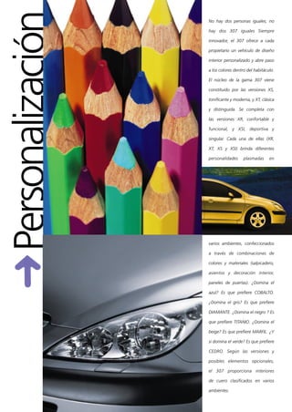 Personalización   No hay dos personas iguales, no

                  hay dos 307 iguales Siempre

                  innovador, el 307 ofrece a cada

                  propietario un vehículo de diseño

                  interior personalizado y abre paso

                  a los colores dentro del habitáculo.

                  El núcleo de la gama 307 viene

                  constituido por las versiones XS,

                  tonificante y moderna, y XT, clásica

                  y distinguida. Se completa con

                  las versiones XR, confortable y

                  funcional, y XSI, deportiva y

                  singular. Cada una de ellas (XR,

                  XT, XS y XSI) brinda diferentes

                  personalidades     plasmadas     en




                  varios ambientes, confeccionados

                  a través de combinaciones de

                  colores y materiales (salpicadero,

                  asientos y decoración interior,

                  paneles de puertas). ¿Domina el

                  azul? Es que prefiere COBALTO.

                  ¿Domina el gris? Es que prefiere

                  DIAMANTE. ¿Domina el negro ? Es

                  que prefiere TITANIO. ¿Domina el

                  beige? Es que prefiere MARFIL. ¿Y

                  si domina el verde? Es que prefiere

                  CEDRO. Según las versiones y

                  posibles elementos opcionales,

                  el 307 proporciona interiores

                  de cuero clasificados en varios

                  ambientes.
 