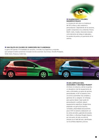 GUARNECIDOS Y COLORES:
                                                                                                 MAGNÍFICO ENLACE
                                                                                                 La introducción del color en el habitáculo
                                                                                                 del 307 se lleva a cabo mediante la
                                                                                                 personalización. Dependiendo de las versiones,
                                                                                                 pueden componerse cinco ambientes (Titanio,
                                                                                                 Marfil, Cedro, Cobalto, Diamante) tomando
                                                                                                 como elementos de trabajo el salpicadero,
                                                                                                 los paneles de puertas y el guarnecido de los
                                                                                                 asientos.




   UNA PALETA DE COLORES DE CARROCERÍA MUY ELABORADA
La gama 307 plantea 14 tonalidades de carrocería, 5 de ellas muy específicas y originales,
que subrayan el estilo sumamente innovador de este automóvil: Azul Smara, Amarillo Persépolis,
Verde Urano, Púrpura y Cobre Goa.




                                                                                                   DOS CAPÍTULOS MÁS:
                                                                                                 ACCESORIOS Y BOUTIQUE PEUGEOT
                                                                                                 Al ofrecer al conductor y demás ocupantes
                                                                                                 un elevadísimo nivel de equipamientos de
                                                                                                 serie y al brindarles una gama de opciones
                                                                                                 personalizadas, el 307 se presenta como
                                                                                                 uno de los automóviles más completos y
                                                                                                 generosos de su categoría. Sin embargo,
                                                                                                 para quienes desean mayor grado de
                                                                                                 personalización o prefieren adquirir
                                                                                                 equipamientos específicos, Peugeot tiene
                                                                                                 preparada una gama de accesorios,
                                                                                                 concebida y desarrollada exclusivamente
                                                                                                 para el 307 en estrecha colaboración con
                                                                                                 los centros de estilo y gabinetes de estudios
                                                                                                 de la Marca. La Boutique Peugeot dispone,
                                                                                                 por otra parte, de toda una serie de
                                                                                                 artículos con el sello del León, identificados
                                                                                                 con los ámbitos deportivo y de ocio.




                                                                                                                                                  25
 