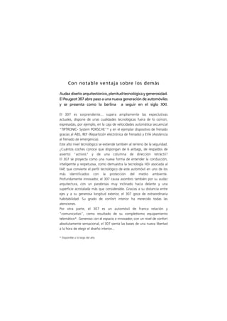 Con notable ventaja sobre los demás

Audaz diseño arquitectónico, plenitud tecnológica y generosidad.
El Peugeot 307 abre paso a una nueva generación de automóviles
y se presenta como la berlina a seguir en el siglo XXI.

El 307 es sorprendente... supera ampliamente las expectativas
actuales, dispone de unas cualidades tecnológicas fuera de lo común,
expresadas, por ejemplo, en la caja de velocidades automática secuencial
"TIPTRONIC- System PORSCHE"* y en el ejemplar dispositivo de frenado
gracias al ABS, REF (Repartición electrónica de frenado) y EVA (Asistencia
al frenado de emergencia).
Este alto nivel tecnológico se extiende también al terreno de la seguridad.
¿Cuántos coches conoce que dispongan de 6 airbags, de respaldos de
asiento "activos" y de una columna de dirección retráctil?
El 307 se proyecta como una nueva forma de entender la conducción,
inteligemte y respetuosa, como demuestra la tecnología HDi asociada al
FAP, que convierte el perfil tecnológico de este automóvil en uno de los
más identificados con la protección del medio ambiente.
Profundamente innovador, el 307 causa asombro también por su audaz
arquitectura, con un parabrisas muy inclinado hacia delante y una
superficie acristalada más que considerable. Gracias a su distancia entre
ejes y a su generosa longitud exterior, el 307 goza de extraordinaria
habitabilidad. Su grado de confort interior ha merecido todas las
atenciones.
Por otra parte, el 307 es un automóvil de franca relación y
"comunicativo", como resultado de su completísimo equipamiento
telemático*. Generoso con el espacio e innovador, con un nivel de confort
absolutamente sensacional, el 307 sienta las bases de una nueva libertad
a la hora de elegir el diseño interior...

* Disponible a lo largo del año
 