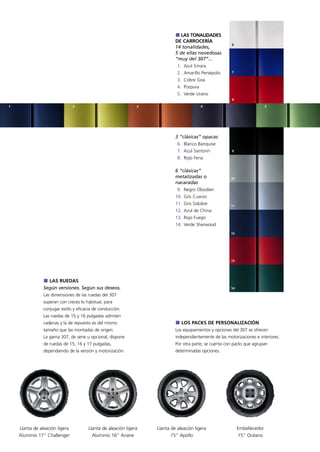 LAS TONALIDADES
                                                                            DE CARROCERÍA
                                                                                                         6
                                                                            14 tonalidades,
                                                                            5 de ellas novedosas
                                                                            “muy del 307”...
                                                                             1. Azul Smara
                                                                             2. Amarillo Persépolis      7

                                                                             3. Cobre Goa
                                                                             4. Púrpura
                                                                             5. Verde Urano
                                                                                                         8

1                               2                              3                          4                                 5




                                                                            3 “clásicas” opacas
                                                                             6. Blanco Banquise
                                                                             7. Azul Santorin            9

                                                                             8. Rojo Feria

                                                                            6 “clásicas”
                                                                            metalizadas o               10
                                                                            nacaradas
                                                                             9. Negro Obsidien
                                                                            10. Gris Cuarzo
                                                                            11. Gris Sidobre            11
                                                                            12. Azul de China
                                                                            13. Rojo Fuego
                                                                            14. Verde Sherwood
                                                                                                        12




                                                                                                        13




                  LAS RUEDAS
                Según versiones. Según sus deseos.                                                      14

                Las dimensiones de las ruedas del 307
                superan con creces lo habitual, para
                conjugar estilo y eficacia de conducción.
                Las ruedas de 15 y 16 pulgadas admiten
                cadenas y la de repuesto es del mismo                          LOS PACKS DE PERSONALIZACIÓN
                tamaño que las montadas de origen.                          Los equipamientos y opciones del 307 se ofrecen
                La gama 307, de serie u opcional, dispone                   independientemente de las motorizaciones e interiores.
                de ruedas de 15, 16 y 17 pulgadas,                          Por otra parte, se cuenta con packs que agrupan
                dependiendo de la versión y motorización.                   determinadas opciones.




    Llanta de aleación ligera          Llanta de aleación ligera   Llanta de aleación ligera                 Embellecedor
    Aluminio 17” Challenger              Aluminio 16” Ariane              15” Apollo                         15” Océano
 