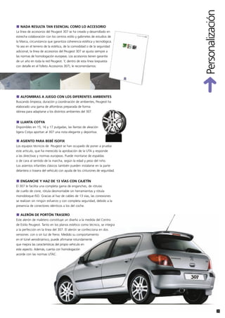 Personalización
   NADA RESULTA TAN ESENCIAL COMO LO ACCESORIO
La línea de accesorios del Peugeot 307 se ha creado y desarrollado en
estrecha colaboración con los centros estilo y gabinetes de estudios de
la Marca, circunstancia que garantiza coherencia estética y tecnológica.
Ya sea en el terreno de la estética, de la comodidad o de la seguridad
adicional, la línea de accesorios del Peugeot 307 se ajusta siempre a
las normas de homologación europeas. Los accesorios tienen garantía
de un año en toda la red Peugeot. Y, dentro de esta línea (expuesta
con detalle en el folleto Accesorios 307), le recomendamos:




   ALFOMBRAS A JUEGO CON LOS DIFERENTES AMBIENTES
Buscando limpieza, duración y coordinación de ambientes, Peugeot ha
elaborado una gama de alfombras preparada de forma
idónea para adaptarse a los distintos ambientes del 307.


   LLANTA COTYA
Disponibles en 15, 16 y 17 pulgadas, las llantas de aleación
ligera Cotya aportan al 307 una nota elegante y deportiva.

   ASIENTO PARA BEBÉ ISOFIX
Los equipos técnicos de Peugeot se han ocupado de poner a prueba
este artículo, que ha merecido la aprobación de la UTA y responde
a las directivas y normas europeas. Puede montarse de espaldas
o de cara al sentido de la marcha, según la edad y peso del niño.
Los asientos infantiles clásicos también pueden instalarse en la parte
delantera o trasera del vehículo con ayuda de los cinturones de seguridad.


   ENGANCHE Y HAZ DE 13 VÍAS CON CAJETÍN
El 307 le facilita una completa gama de enganches, de rótulas
de cuello de cisne, rótula desmontable sin herramientas y rótula
monobloque ISO. Gracias al haz de cables de 13 vías, las conexiones
se realizan sin ningún esfuerzo y con completa seguridad, debido a la
presencia de conectores idénticos a los del coche.

   ALERÓN DE PORTÓN TRASERO
Este alerón de maletero constituye un diseño a la medida del Centro
de Estilo Peugeot. Tanto en los planos estético como técnico, se integra
a la perfección en la línea del 307. El alerón se confecciona en dos
versiones: con o sin luz de freno. Medido su comportamiento
en el túnel aerodinámico, puede afirmarse rotundamente
que mejora las características del propio vehículo en
este aspecto. Además, cuenta con homologación
acorde con las normas UTAC.




                                                                                               31
 