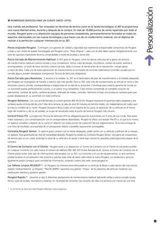 Personalización
   NUMEROSOS SERVICIOS PARA UN CLIENTE ÚNICO: USTED.

Una nutrida red profesional. Tan innovador en términos de servicio como en la faceta tecnológica, el 307 le proporciona
una nueva libertad antes, durante y después de la compra. En más de 10.000 puntos de venta repartidos por todo el
mundo, Peugeot pone a su disposición equipos de personas competentes, permanentemente formados en todos los
aspectos relacionados con las nuevas tecnologías y que hacen uso de un modernísimo material, con el objetivo de
realizar a la perfección cualquier intervención en su 307.

Piezas originales Peugeot. Contituyen una garantía de calidad y seguridad que representa el responsable compromiso de Peugeot
y toda su red. Antes de quedar homologada por Peugeot como "Pieza Original", cada una de ellas debe superar obligatoriamente una
serie de rigurosos imperativos técnicos comprobables a través de pruebas y duros test.

Precio Cerrado de Mantenimiento Habitual. El 307 goza en Peugeot, como los demás vehículos de la gama, de servicios
de mantenimiento habitual a precio cerrado y muy competitivos: frenos, tubo de escape, neumáticos, cambio de aceite, baterías y
amortiguadores. La tarifa de estos servicios a precio cerrado, dada a conocer al cliente antes de la intervención, incluye piezas
y mano de obra. Cada una de estas operaciones de mantenimiento se acompaña de controles sistemáticos (controles visuales que en
cerrado alguno pueden reemplazar la Inspección Técnica de Vehículos obligatoria).

Precio Cerrado para Revisiones. 2 servicios a la medida. Su 307 es el destinatario del plan de mantenimiento a la medida preparado
por Peugeot con el propósito de hacerle a usted la vida más sencilla. Para su 307, este ciclo de mantenimiento se articula en torno a dos
revisiones a precio cerrado, correspondientes a etapas-clave en la vida de su automóvil. Constituye para usted la garantía de circular en
un automóvil puesto perfectamente a punto, a un precio muy competitivo. Cada revisión comprende un completo conjunto de
operaciones: cambios de aceite, cambios de piezas, rellenado de niveles, controles. Asimismo incluye una prueba en carretera para que
pueda desplazarse en su automóvil con toda confianza.

Peugeot Assistance. Con una sencilla llamada al número gratuito 900 44 24 24, Peugeot Assistance le garantiza (salvo autopistas y vías
similares) ayuda 24 horas del día y los 7 días de la semana, al cabo de unos 30 minutos por término medio, con independencia de cuáles sean
la marca y modelo de su coche. Peugeot Assistance lleva a cabo, en la mayoría de los casos, la reparación de su vehículo en el mismo
lugar del incidente o, de no ser posible, se ocupa de remolcarlo hasta el punto de Servicio Peugeot más cercano.

Control Previo ITV. La Inspección Técnica de Vehículos (ITV) es obligatoria para los automóviles con 4 años de uso o más. Para evitar
malas sorpresas y una contrainspección con el correspondiente desembolso, Peugeot le ofrece una revisión Pre-ITV o, lo que es lo mismo,
un balance completo y objetivo de su coche en relación con todos puntos de inspección técnica reglamentarios. Se le hará entrega de
una ficha de resultado, acompañada de un presupuesto relativo a posibles reparaciones aconsejables.

Contratos Peugeot Service. A usted le gusta conducir con la mente despejada, poder contar con su vehículo y disfrutar de su tiempo,
sin agobios. Para garantizarle ese nivel de tranquilidad deseado, Peugeot ha creado los Contratos Peugeot Service. Una gama de compromisos
de servicio que va con usted, prolonga la salud de su vehículo y le ayuda a tener bajo control las pequeñas preocupaciones propias de la
carretera.

El Centro de Contacto con el Cliente: Peugeot pone a su disposición un Centro de Contacto con el Cliente al cual podrá acceder
en cualquier momento con sólo marcar el número de teléfono 902 366 247 (Coste llamada local). Gracias al Centro de Contacto con el
Cliente podrá recibir todo tipo de informaciones relacionadas con su 307, sus funciones o el uso de equipamientos. Le será asimismo
posible localizar el concesionario más próximo y solicitar toda clase de datos útiles sobre la marca Peugeot, sus productos y servicios.
Igualmente podrá conseguir gran cantidad de información, visitando nuestro sitio web: www.peugeot.es

Los Talleres Limpios PEUGEOT *. En Peugeot, las intervenciones efectuadas en su vehículo se llevan a cabo dentro del más estricto
respeto medioambiental. La etiqueta "TALLER LIMPIO" garantiza una gestión "limpia" de los desechos del vehículo mediante una
clasificación selectiva y posterior gestión.

Peugeot Rapido *. Llevamos a cabo 5 diferentes prestaciones de mantenimiento habitual aplicando tarifas a precio cerrado (aceite,
frenos, tubo de escape, neumáticos y batería), sin necesidad de concertar cita, durante seis días a la semana y en menos de una hora.


* : En los Puntos de Venta de la Red Peugeot adheridos a estos programas.




                                                                                                                                                            33
 