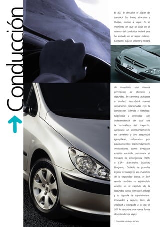 Conducción   El 307 le devuelve el placer de
             conducir. Sus líneas, atractivas y
             fluidas, invitan a viajar. En el
             momento en que se sitúe en el
             asiento del conductor notará que
             ha entrado en el tercer milenio.
             Contacto. Coja el volante y notará




             de     inmediato           una       intensa
             percepción           de        dominio     y
             seguridad. En carretera, autopista
             o    ciudad,      descubrirá         nuevas
             sensaciones relacionadas con la
             conducción. Silencio y fortaleza.
             Fogosidad        y    serenidad.         Con
             independencia             de      cuál   sea
             la   naturaleza           del     trayecto,
             apreciará un comportamiento
             en carretera y una seguridad
             ejemplares,          reforzadas          por
             equipamientos tremendamente
             innovadores,          como        dirección
             asistida variable, asistencia al
             frenado de emergencia (EVA)
             o    ESP*      (Electronic         Stability
             Program). Dotado de grandes
             logros tecnológicos en el ámbito
             de la seguridad activa, el 307
             revela también su espléndido
             acierto en el capítulo de la
             seguridad pasiva con sus 6 airbags
             y su cápsula de supervivencia.
             Innovador y seguro, lleno de
             vitalidad y sosegado a la vez, el
             307 le descubre una nueva forma
             de entender los viajes.

             * Disponible a lo largo del año
 