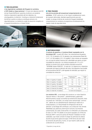 TREN DELANTERO
A las legendarias cualidades del Peugeot en carretera,
el 307 añade su toque personal. El nuevo tren delantero del 307,           TREN TRASERO
de tipo Pseudo McPherson, garantiza al vehículo una excelente           Uno de los secretos del sensacional comportamiento en
dinámica mejorando la geometría del tren delantero, los                 carretera. El 307 cuenta con un tren trasero completamente nuevo,
amortiguadores y la dirección. Constituye un elemento fundamental       de travesaño deformable, diseñado específicamente para este
de disfrute cuando se conduce y contribuye asimismo a la                modelo. Le otorga el disfrute de conducción Peugeot (estabilidad,
seguridad gracias a su resistencia y poder de absorción energética en   comportamiento en carretera) y le proporciona simultáneamente los
el supuesto de producirse un choque frontal.                            mejores niveles de seguridad activa.




                                                                           MOTORIZACIONES
                                                                        3 motores de gasolina y 3 motores Diesel, equipados con la
                                                                        tecnología HDi. La gama 307 ofrece tres motorizaciones de gasolina
                                                                        (1.4 l*, 1.6 l 16 válvulas y 2.0 l 16 válvulas) y tres motorizaciones Diesel HDi
                                                                        (1.4 l*, 2.0 l 90 caballos y 2.0 l 110 caballos*). Estos motores van equipados
                                                                        con una caja de cambios mecánica de 5 velocidades que aporta una gran
                                                                        comodidad de conducción. Los motores de gasolina de 1.6 l y 2.0 l
                                                                        admiten la inclusión de la caja de cambios automática secuencial
                                                                        "TIPTRONIC-System PORSCHE". El motor de 1.6 l dispone de un dispositivo
                                                                        motorizado que regula la admisión del motor. Este dispositivo hace posible
                                                                        el funcionamiento del ESP* y del regulador de velocidad, que mejoran la
                                                                        comodidad de conducción.

                                                                                                                          Consumo en litros              CO2/km
                                                                                                                 urbano     extraurbano       mixto       mixto

                                                                         Motor 1.4 l gasolina, 75 caballos        8,7            5,5           6,7        159

                                                                         Motor 1.6 l gasolina, 110 caballos       9,5            5,8           7,2        169

                                                                         Motor 2.0 l gasolina, 138 caballos*      10,9           6,2           7,9        188

                                                                         Motor 1.4 l Diesel HDi, 70 caballos*              En trámite de homologación.

                                                                         Motor 2.0 l Diesel HDi, 90 caballos      6,9            4,3           5,2        138

                                                                         Motor 2.0 l Diesel HDi, 110 caballos*             En trámite de homologación


                                                                        Los motores HDi. La tecnología HDi consiste en un motor Diesel de
                                                                        inyección directa a "alta presión", sobrealimentado y gobernado
                                                                        electrónicamente. Incluye una bomba que alimenta de carburante, hasta
                                                                        una presión de 1.350 bares, una rampa común denominada "common
                                                                        rail", además de una sobrealimentación obtenida por medio de un
                                                                        turbocompresor y un intercambiador de refrigeración del aire de
                                                                        admisión. La tecnología HDi contribuye a una conducción más cómoda
                                                                        (flexibilidad, par, potencia) y disminuye el consumo, las emisiones
                                                                        contaminantes, los ruidos consecuentes a la combustión y las vibraciones.
                                                                        El motor 2.0 l HDi 110 caballos se encuentra equipado con el Filtro de
                                                                        Partículas (FAP)* o estructura porosa de filtración instalada en el tubo
                                                                        catalizador, cuya misión consiste en atrapar las partículas de carbono
                                                                        durante el paso de los gases de escape. El FAP elimina de este modo
                                                                        las emisiones de partículas y humos, sin que importe cuáles sean las
                                                                        condiciones de uso del vehículo.

                                                                        * Disponible a lo largo del año
                                                                                                                                                                  5
 