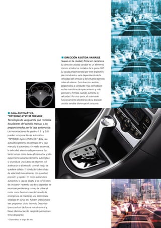 DIRECCIÓN ASISTIDA VARIABLE
                                                  Suave en la ciudad, firme en carretera.
                                                  La dirección asistida variable es un elemento
                                                  común a todos los modelos de la gama 307.
                                                  La ayuda proporcionada por este dispositivo
                                                  electrohidráulico varía dependiendo de la
                                                  velocidad del vehículo y del esfuerzo ejercido
                                                  sobre el volante. Esta dirección asistida
                                                  proporciona al conductor más comodidad
                                                  en las maniobras de aparcamiento y más
                                                  precisión y firmeza cuando aumenta la
                                                  velocidad. Por otra parte, el sistema de
                                                  funcionamiento electrónico de la dirección
                                                  asistida variable disminuye el consumo.



   CAJA AUTOMÁTICA
“TIPTRONIC-SYSTEM PORSCHE
Tecnología de vanguardia que combina
los placeres del cambio manual y los
proporcionados por la caja automática.
Las motorizaciones de gasolina 1.6 l y 2.0 l
pueden incorporar la caja automática
"TIPTRONIC-System PORSCHE". Esta caja
autoactiva presenta las ventajas de la caja
manual y la automática. En modo secuencial,
la velocidad seleccionada permanece fija
tanto tiempo como desea el conductor y sólo
experimenta variación de forma automática
si se produce una subida de régimen por
aceleración o el vehículo corre el riesgo de
quedarse calado. El conductor sube o baja
de velocidad manualmente, con suavidad,
precisión y rapidez. En modo automático
autoactivo, la caja se adapta a las condiciones
de circulación haciendo uso de su capacidad de
reconocer pendientes y curvas, de utilizar el
motor como freno en caso de frenado de
emergencia, de mantener una determinada
velocidad en curva, etc. Pueden seleccionarse
tres programas: Auto (normal), Deportivo
(para conducir de forma más dinámica) y
Nieve (disminución del riesgo de patinazo en
firme deslizante).
* Disponible a lo largo del año
 