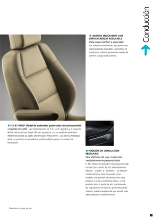 Conducción
                                                                                       ASIENTO ENVOLVENTE CON
                                                                                     REPOSACABEZAS REGULABLE
                                                                                     Para mayor confort y seguridad.
                                                                                     Los asientos envolventes, equipados con
                                                                                     reposacabezas regulables, garantizan al
                                                                                     conductor y demás ocupantes niveles de
                                                                                     confort y seguridad óptimos.




  FLY BY WIRE* (Pedal de acelerador gobernado electrónicamente)
Un pedal sin cable. Las motorizaciones de 1.6 l y 2.0 l gasolina y el conjunto
de las motorizaciones Diesel HDi van equipadas con un pedal de acelerador
electrónico exento de cable, denominado "Fly by Wire", una técnica heredada
de la competición automovilística profesional para ganar comodidad de
conducción.


                                                                                    POSICIÓN DE CONDUCCIÓN
                                                                                 REGULABLE
                                                                                 Para disfrutar de una conducción
                                                                                 verdaderamente personalizada.
                                                                                 El 307 ofrece al conductor varias posiciones de
                                                                                 conducción a partir de dos planteamientos
                                                                                 básicos, "ciudad" y "carretera". La elección
                                                                                 fundamental se hace tomando como
                                                                                 modelo una posición de conducción baja,
                                                                                 próxima a la de una berlina clásica, y una
                                                                                 posición alta. A partir de ahí, combinando
                                                                                 las regulaciones de altura y profundidad del
                                                                                 volante, puede escogerse la que resulte más
                                                                                 adecuada para cada conductor.




* Disponible a lo largo del año


                                                                                                                                                7
 