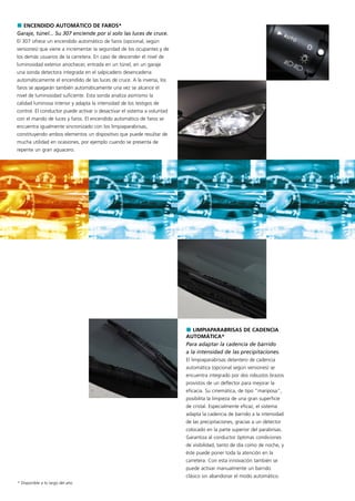 ENCENDIDO AUTOMÁTICO DE FAROS*
Garaje, túnel... Su 307 enciende por sí solo las luces de cruce.
El 307 ofrece un encendido automático de faros (opcional, según
versiones) que viene a incrementar la seguridad de los ocupantes y de
los demás usuarios de la carretera. En caso de descender el nivel de
luminosidad exterior anochecer, entrada en un túnel, en un garaje
una sonda detectora integrada en el salpicadero desencadena
automáticamente el encendido de las luces de cruce. A la inversa, los
faros se apagarán también automáticamente una vez se alcance el
nivel de luminosidad suficiente. Esta sonda analiza asimismo la
calidad luminosa interior y adapta la intensidad de los testigos de
control. El conductor puede activar o desactivar el sistema a voluntad
con el mando de luces y faros. El encendido automático de faros se
encuentra igualmente sincronizado con los limpiaparabrisas,
constituyendo ambos elementos un dispositivo que puede resultar de
mucha utilidad en ocasiones, por ejemplo cuando se presenta de
repente un gran aguacero.




                                                                            LIMPIAPARABRISAS DE CADENCIA
                                                                         AUTOMÁTICA*
                                                                         Para adaptar la cadencia de barrido
                                                                         a la intensidad de las precipitaciones.
                                                                         El limpiaparabrisas delantero de cadencia
                                                                         automática (opcional según versiones) se
                                                                         encuentra integrado por dos robustos brazos
                                                                         provistos de un deflector para mejorar la
                                                                         eficacia. Su cinemática, de tipo "mariposa",
                                                                         posibilita la limpieza de una gran superficie
                                                                         de cristal. Especialmente eficaz, el sistema
                                                                         adapta la cadencia de barrido a la intensidad
                                                                         de las precipitaciones, gracias a un detector
                                                                         colocado en la parte superior del parabrisas.
                                                                         Garantiza al conductor óptimas condiciones
                                                                         de visibilidad, tanto de día como de noche, y
                                                                         éste puede poner toda la atención en la
                                                                         carretera. Con esta innovación también se
                                                                         puede activar manualmente un barrido
                                                                         clásico sin abandonar el modo automático.
* Disponible a lo largo del año
 
