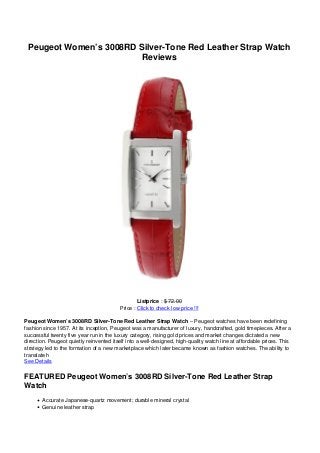 Peugeot Women’s 3008RD Silver-Tone Red Leather Strap Watch
Reviews
Listprice : $ 72.00
Price : Click to check low price !!!
Peugeot Women’s 3008RD Silver-Tone Red Leather Strap Watch – Peugeot watches have been redefining
fashion since 1957. At its inception, Peugeot was a manufacturer of luxury, handcrafted, gold timepieces. After a
successful twenty five year run in the luxury category, rising gold prices and market changes dictated a new
direction. Peugeot quietly reinvented itself into a well-designed, high-quality watch line at affordable prices. This
strategy led to the formation of a new marketplace which later became known as fashion watches. The ability to
translate h
See Details
FEATURED Peugeot Women’s 3008RD Silver-Tone Red Leather Strap
Watch
Accurate Japanese-quartz movement; durable mineral crystal
Genuine leather strap
 