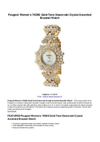 Peugeot Women’s 7029G Gold-Tone Swarovski Crystal Accented
                     Bracelet Watch




                                               Listprice : $ 125.00
                                        Price : Click to check low price !!!

Peugeot Women’s 7029G Gold-Tone Swarovski Crystal Accented Bracelet Watch – This unique watch from
Peugeot is covered in Swarovski Crystals. Crystals cover the entire watch case and bracelet. Gold-tone hands lie
on a mother-of-pearl dial, with gold-tone stick markers at 3, 6, 9, and 12. A jewelry clasp keeps the watch securely
in place through all your adventures. The watch also features accurate Japanese quartz movement. Comes with
lovely red gift box from Peugeot.
See Details

FEATURED Peugeot Women’s 7029G Gold-Tone Swarovski Crystal
Accented Bracelet Watch
       Accurate Japanese-quartz movement; durable mineral crystal
       Self adjustable removable link included for easy sizing
       Genuine Swarovski crystals
 