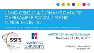 USING CENSUS & SURNAME DATA TO
OVERSAMPLE RACIAL / ETHNIC
MINORITIES IN DC
@ jxpeugh | @ssrs_solutions
jpeugh@ssrs.com
JORDON PEUGH, SSRS | DAVID DUTWIN, SSRS | MICHAEL BADER, AMERICAN UNIVERSITY
AAPOR 72nd Annual Conference
New Orleans, LA | May 20, 2017
 