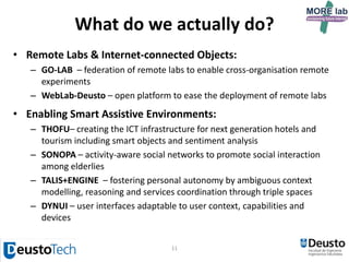 11
What do we actually do?
• Remote Labs & Internet-connected Objects:
– GO-LAB – federation of remote labs to enable cross-organisation remote
experiments
– WebLab-Deusto – open platform to ease the deployment of remote labs
• Enabling Smart Assistive Environments:
– SONOPA – activity-aware social networks to promote social interaction
among elderlies
– FRASEware – enhancing activity recognition by mixing knowledge- and
data-driven approaches obtaining dynamic and personalized models
– DYNUI – user interfaces adaptable to user context, capabilities and
devices
 
